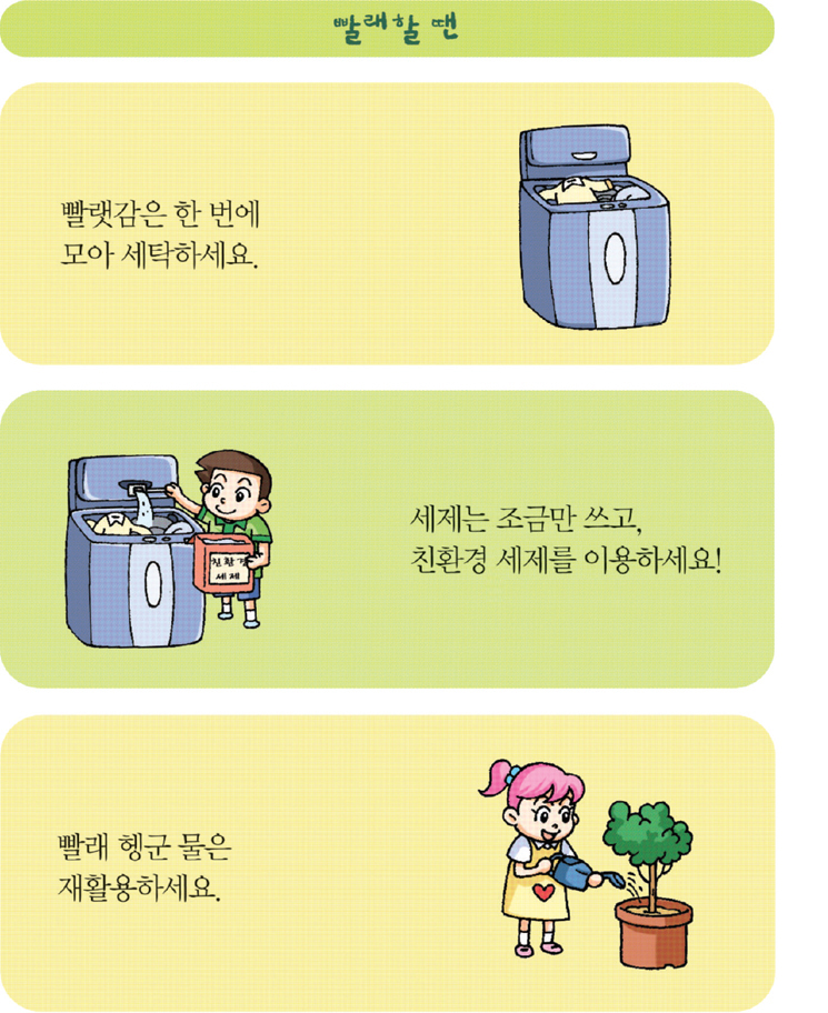 빨래할땐 빨랫감은 한 번에 모아서 세탁하세요. 세제는 조금만 쓰고, 친환경 세제를 이용하세요! 빨래 헹군 물은 재활용 하세요.